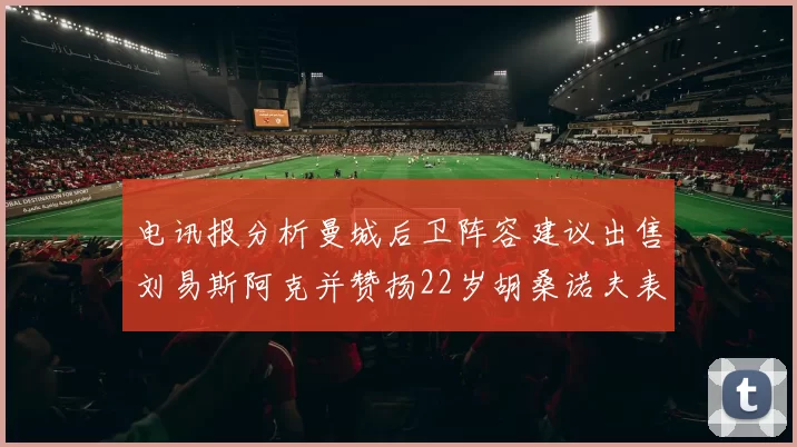 电讯报分析曼城后卫阵容建议出售刘易斯阿克并赞扬22岁胡桑诺夫表现出色