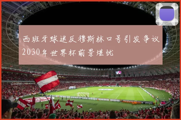 西班牙球迷反穆斯林口号引发争议2030年世界杯前景堪忧