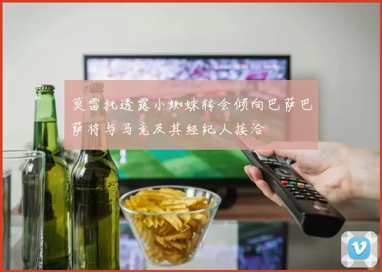 莫雷托透露小蜘蛛转会倾向巴萨巴萨将与马竞及其经纪人接洽