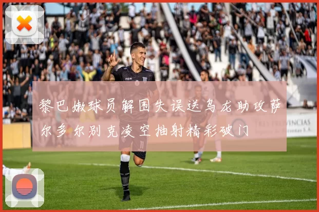 黎巴嫩球员解围失误送乌龙助攻萨尔多尔别克凌空抽射精彩破门