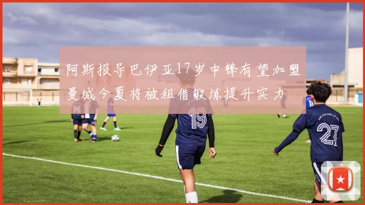 阿斯报导巴伊亚17岁中锋有望加盟曼城今夏将被租借锻炼提升实力