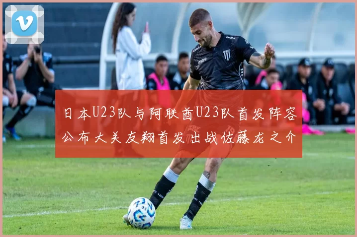 日本U23队与阿联酋U23队首发阵容公布大关友翔首发出战佐藤龙之介替补待命