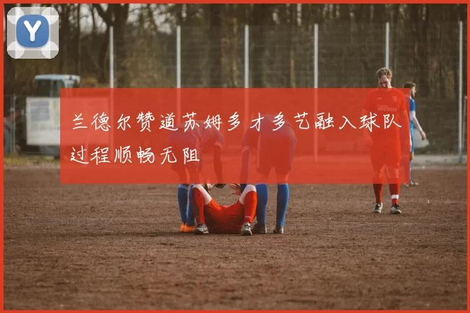 兰德尔赞道苏姆多才多艺融入球队过程顺畅无阻