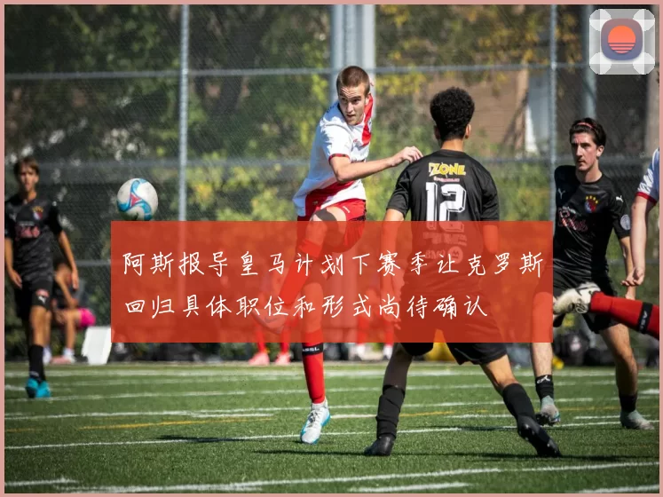 阿斯报导皇马计划下赛季让克罗斯回归具体职位和形式尚待确认