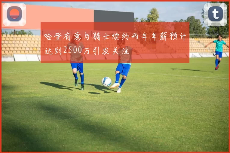 哈登有意与骑士续约两年年薪预计达到2500万引发关注
