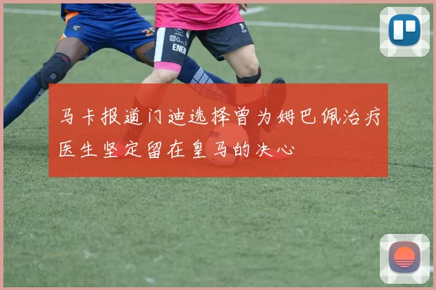 马卡报道门迪选择曾为姆巴佩治疗医生坚定留在皇马的决心