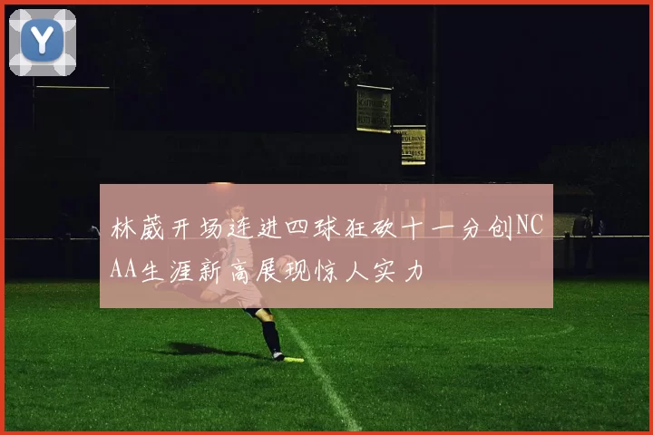 林葳开场连进四球狂砍十一分创NCAA生涯新高展现惊人实力