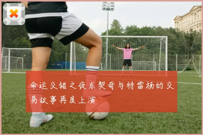 命运交错之夜东契奇与特雷杨的交易故事再度上演