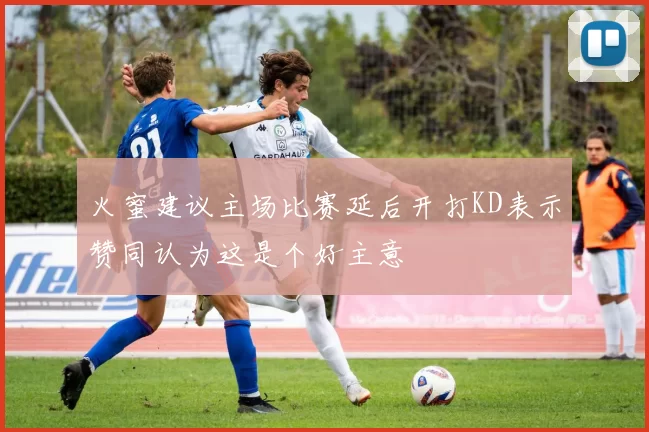 火蜜建议主场比赛延后开打KD表示赞同认为这是个好主意