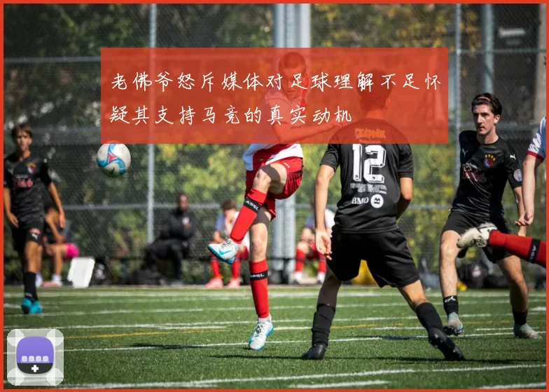 老佛爷怒斥媒体对足球理解不足怀疑其支持马竞的真实动机