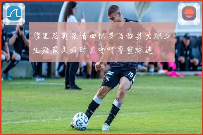 穆里尼奥深情回忆罗马称其为职业生涯最美好时光呼吁尊重球迷
