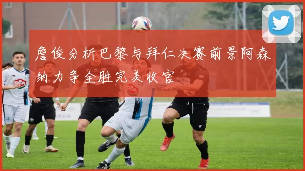 詹俊分析巴黎与拜仁决赛前景阿森纳力争全胜完美收官