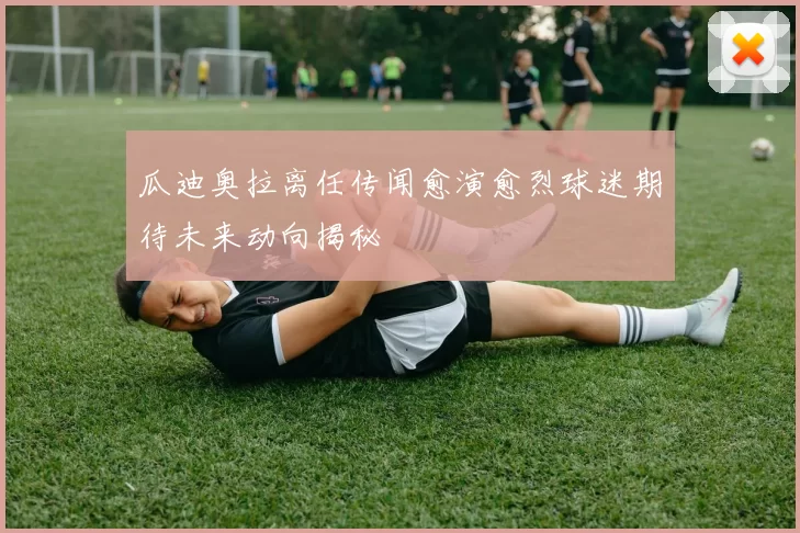 瓜迪奥拉离任传闻愈演愈烈球迷期待未来动向揭秘