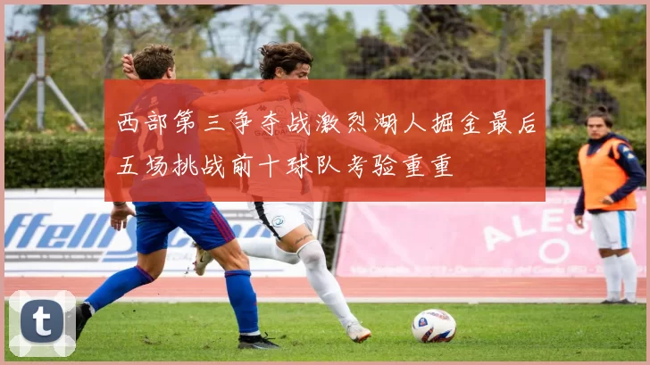 西部第三争夺战激烈湖人掘金最后五场挑战前十球队考验重重