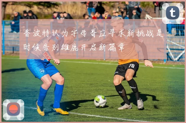 香波特认为字母哥应寻求新挑战是时候告别雄鹿开启新篇章