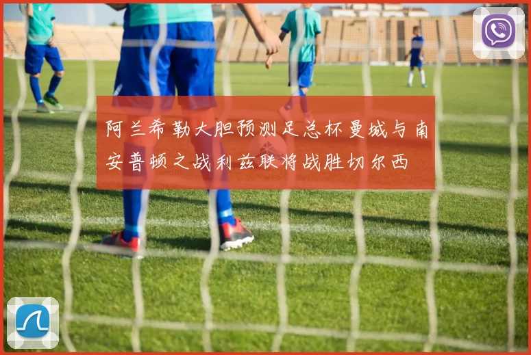 阿兰希勒大胆预测足总杯曼城与南安普顿之战利兹联将战胜切尔西
