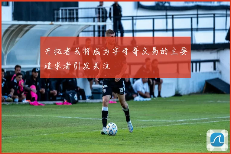 开拓者或将成为字母哥交易的主要追求者引发关注